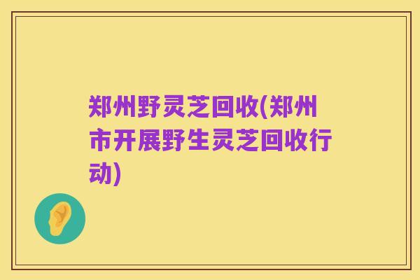 郑州野灵芝回收(郑州市开展野生灵芝回收行动)