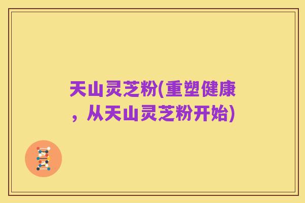 天山灵芝粉(重塑健康，从天山灵芝粉开始)