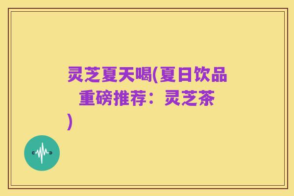 灵芝夏天喝(夏日饮品 重磅推荐:灵芝茶)