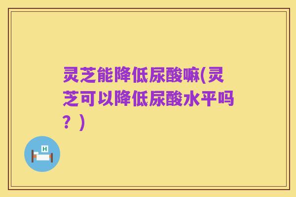 灵芝能降低尿酸嘛(灵芝可以降低尿酸水平吗?)