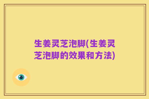生姜灵芝泡脚(生姜灵芝泡脚的效果和方法)