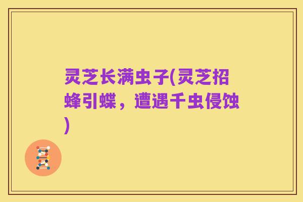灵芝长满虫子(灵芝招蜂引蝶，遭遇千虫侵蚀)