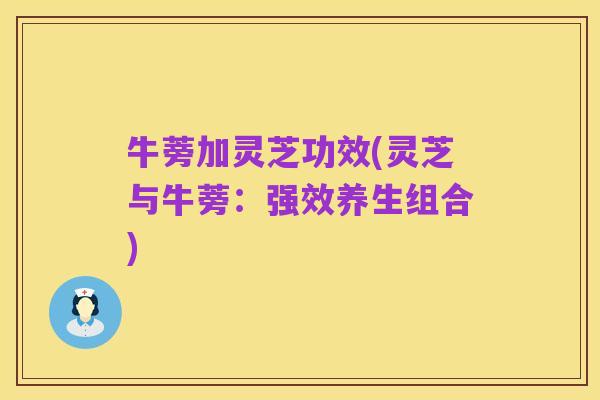 牛蒡加灵芝功效(灵芝与牛蒡:强效养生组合)