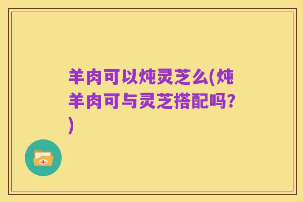 羊肉可以炖灵芝么(炖羊肉可与灵芝搭配吗?)