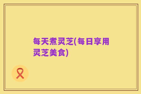 每天煮灵芝(每日享用灵芝美食)