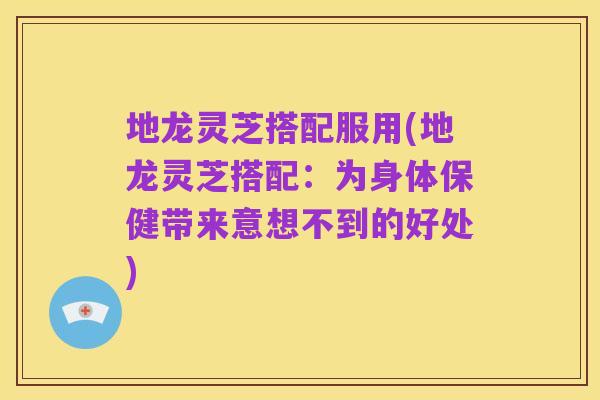 地龙灵芝搭配服用(地龙灵芝搭配:为身体保健带来意想不到的好处)