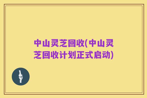 中山灵芝回收(中山灵芝回收计划正式启动)