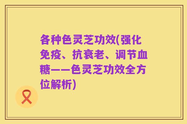 各种色灵芝功效(强化免疫、抗衰老、调节血糖——色灵芝功效全方位解析)