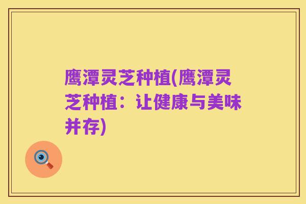 鹰潭灵芝种植(鹰潭灵芝种植:让健康与美味并存)