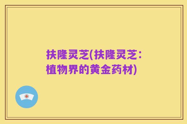 扶隆灵芝(扶隆灵芝:植物界的黄金药材)