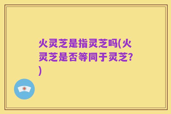 火灵芝是指灵芝吗(火灵芝是否等同于灵芝?)