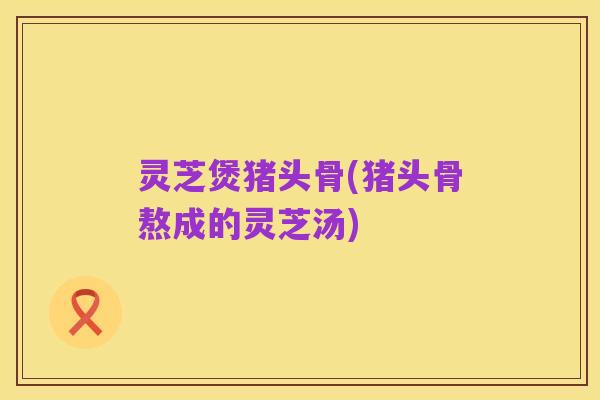灵芝煲猪头骨(猪头骨熬成的灵芝汤)