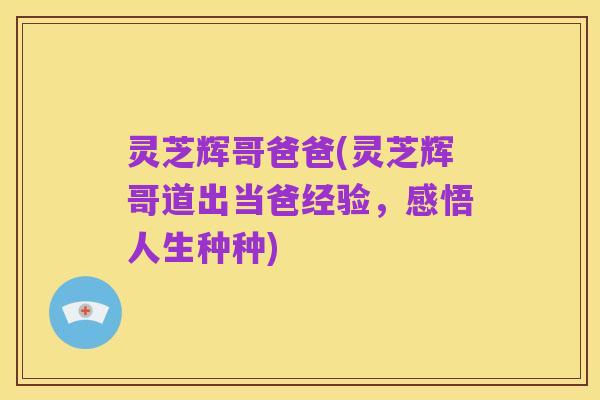灵芝辉哥爸爸(灵芝辉哥道出当爸经验，感悟人生种种)