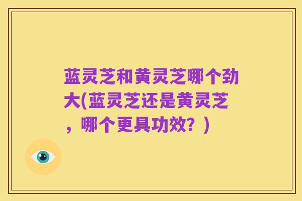 蓝灵芝和黄灵芝哪个劲大(蓝灵芝还是黄灵芝,哪个更具功效?)