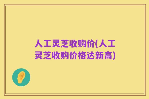 人工灵芝收购价(人工灵芝收购价格达新高)