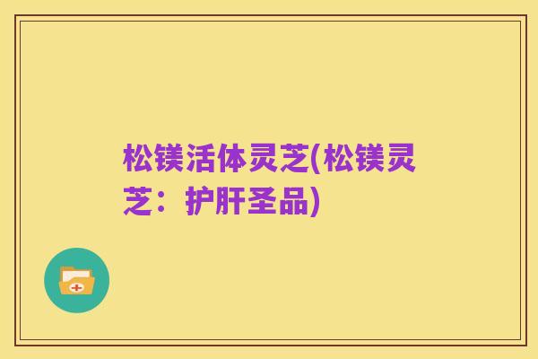 松镁活体灵芝(松镁灵芝：护肝圣品)