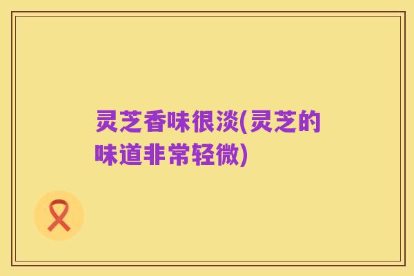 灵芝香味很淡(灵芝的味道非常轻微)