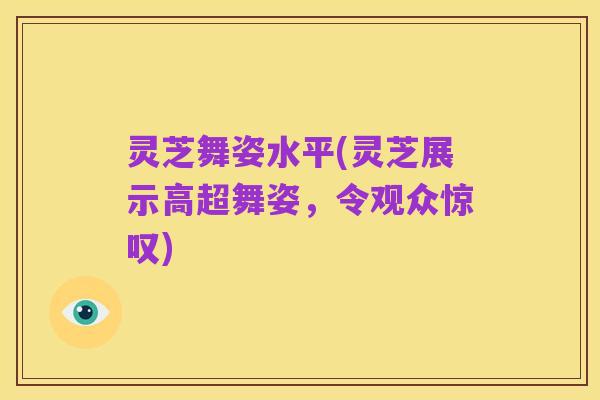 灵芝舞姿水平(灵芝展示高超舞姿，令观众惊叹)