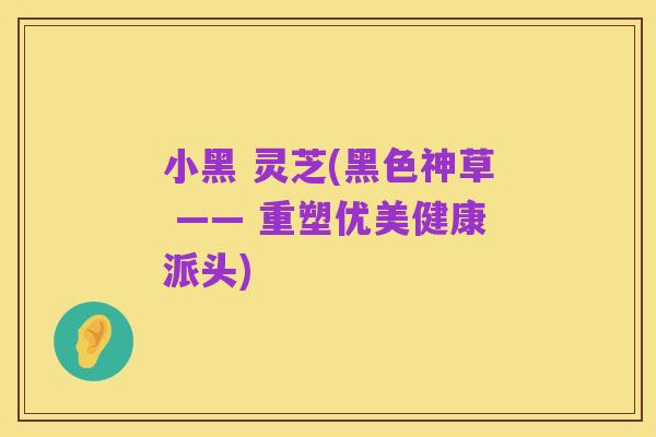 小黑 灵芝(黑色神草 —— 重塑优美健康派头)
