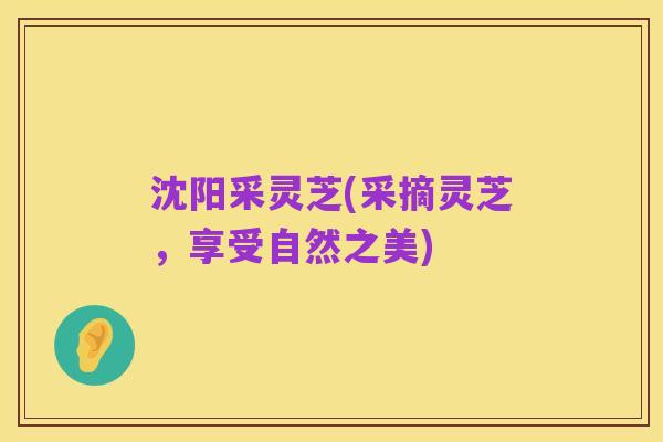 沈阳采灵芝(采摘灵芝，享受自然之美)