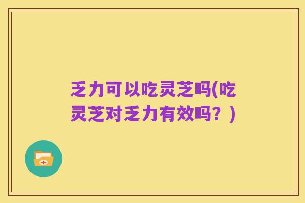 乏力可以吃灵芝吗(吃灵芝对乏力有效吗?)