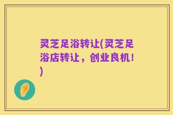 灵芝足浴转让(灵芝足浴店转让,创业良机!)