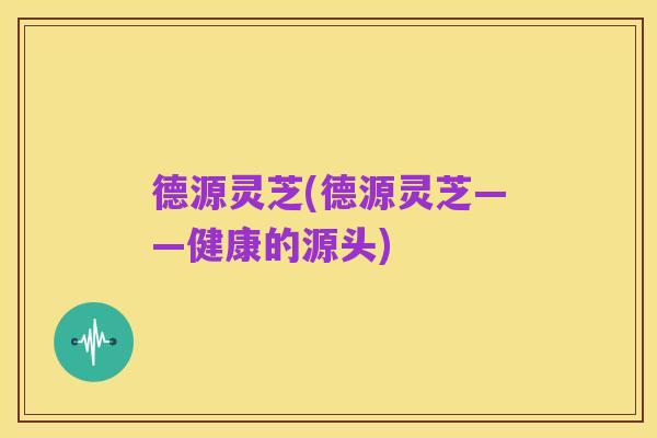 德源灵芝(德源灵芝——健康的源头)