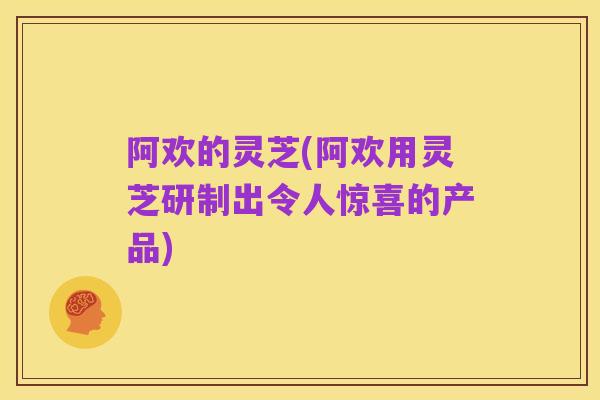 阿欢的灵芝(阿欢用灵芝研制出令人惊喜的产品)