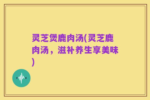 灵芝煲鹿肉汤(灵芝鹿肉汤,滋补养生享美味)