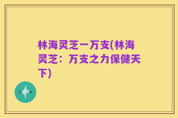 林海灵芝一万支(林海灵芝:万支之力保健天下)