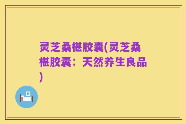 灵芝桑椹胶囊(灵芝桑椹胶囊：天然养生良品)
