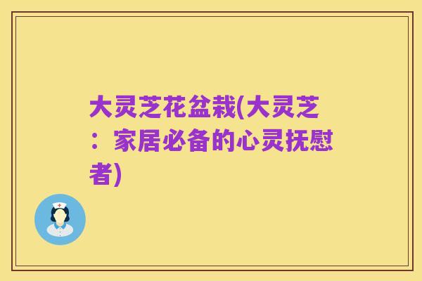 大灵芝花盆栽(大灵芝:家居必备的心灵抚慰者)