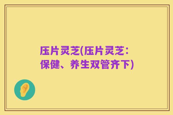 压片灵芝(压片灵芝:保健、养生双管齐下)