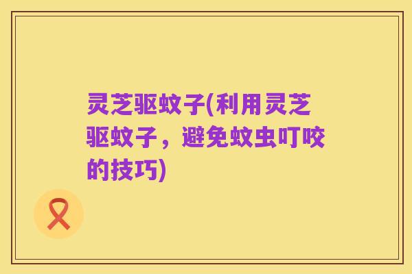 灵芝驱蚊子(利用灵芝驱蚊子，避免蚊虫叮咬的技巧)