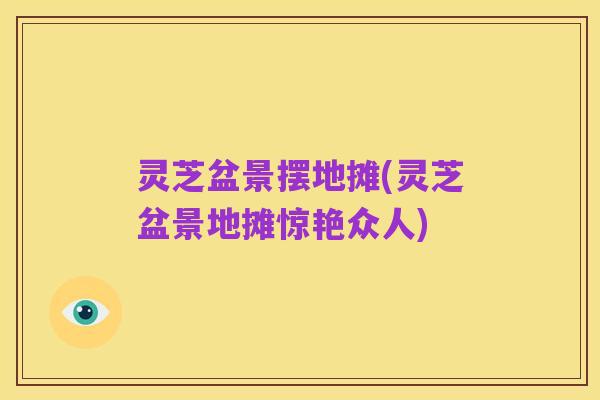 灵芝盆景摆地摊(灵芝盆景地摊惊艳众人)