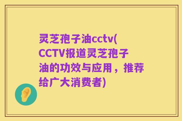 灵芝孢子油cctv(CCTV报道灵芝孢子油的功效与应用，推荐给广大消费者)