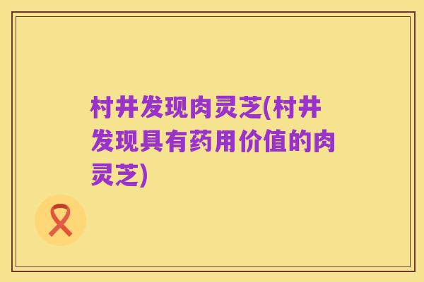 村井发现肉灵芝(村井发现具有药用价值的肉灵芝)