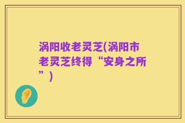 涡阳收老灵芝(涡阳市老灵芝终得“安身之所”)