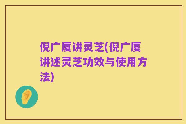 倪广厦讲灵芝(倪广厦讲述灵芝功效与使用方法)