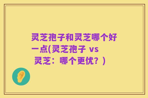 灵芝孢子和灵芝哪个好一点(灵芝孢子 vs 灵芝：哪个更优？)