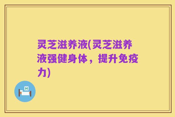 灵芝滋养液(灵芝滋养液强健身体，提升免疫力)
