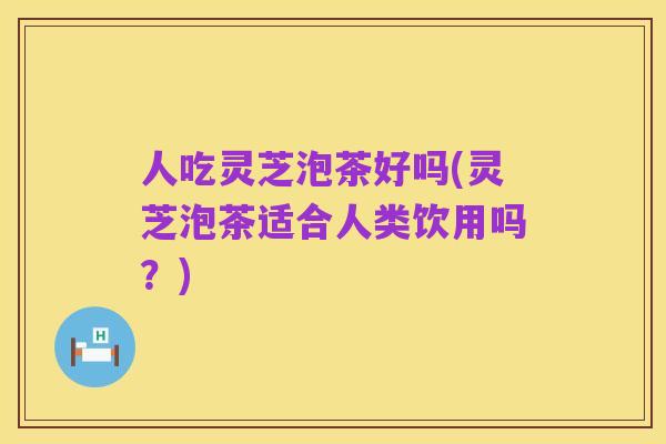 人吃灵芝泡茶好吗(灵芝泡茶适合人类饮用吗?)