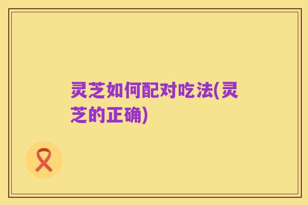 灵芝如何配对吃法(灵芝的正确)