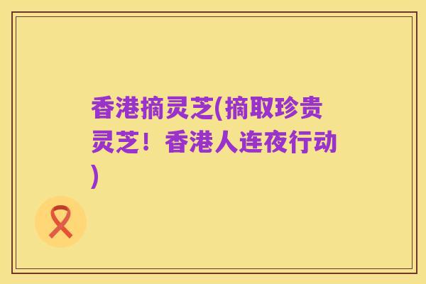 香港摘灵芝(摘取珍贵灵芝!香港人连夜行动)