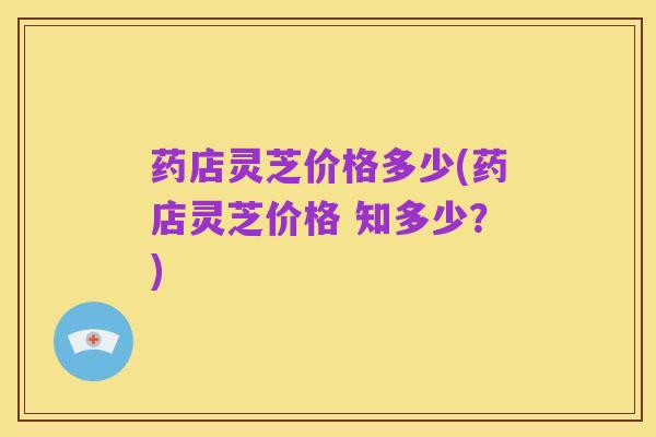 药店灵芝价格多少(药店灵芝价格 知多少?)