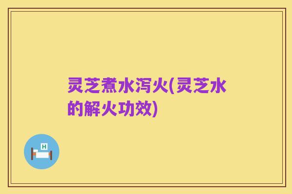 灵芝煮水泻火(灵芝水的解火功效)