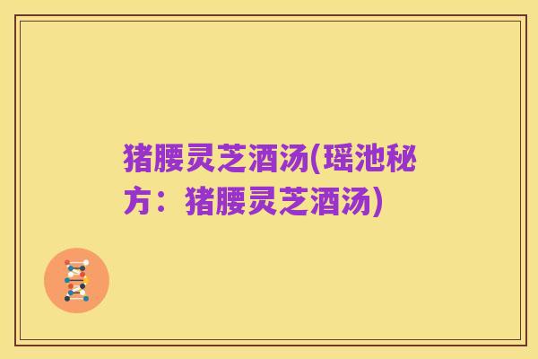 猪腰灵芝酒汤(瑶池秘方:猪腰灵芝酒汤)