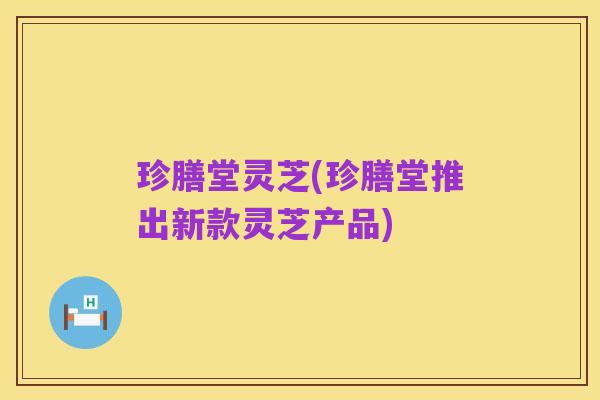 珍膳堂灵芝(珍膳堂推出新款灵芝产品)