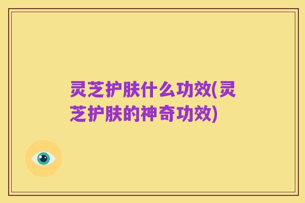 灵芝护肤什么功效(灵芝护肤的神奇功效)