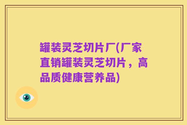 罐装灵芝切片厂(厂家直销罐装灵芝切片，高品质健康营养品)